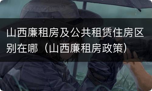 山西廉租房及公共租赁住房区别在哪（山西廉租房政策）