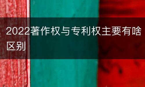 2022著作权与专利权主要有啥区别