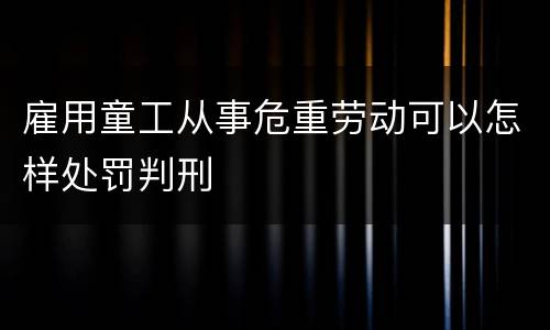 雇用童工从事危重劳动可以怎样处罚判刑