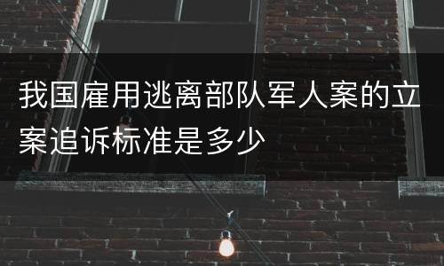 我国雇用逃离部队军人案的立案追诉标准是多少