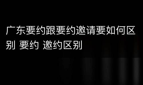 广东要约跟要约邀请要如何区别 要约 邀约区别