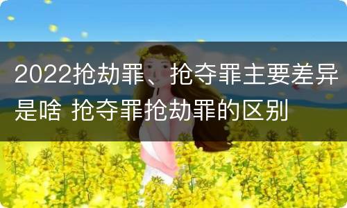 2022抢劫罪、抢夺罪主要差异是啥 抢夺罪抢劫罪的区别 2022抢劫罪、抢夺罪主要差异是啥 抢夺罪抢劫罪的区别