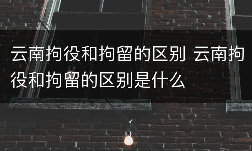 云南拘役和拘留的区别 云南拘役和拘留的区别是什么