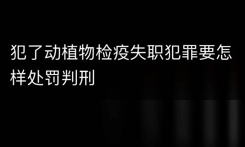 犯了动植物检疫失职犯罪要怎样处罚判刑