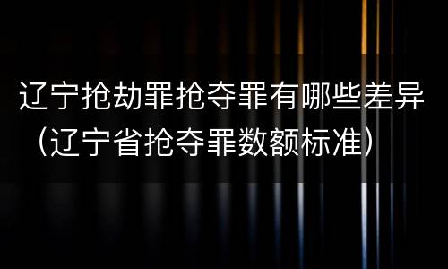 辽宁抢劫罪抢夺罪有哪些差异（辽宁省抢夺罪数额标准）