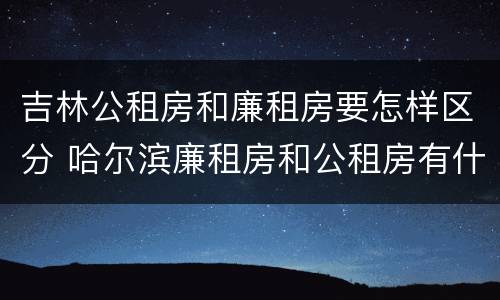吉林公租房和廉租房要怎样区分 哈尔滨廉租房和公租房有什么区别