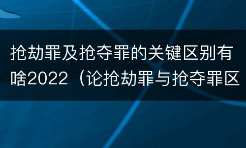 抢劫罪及抢夺罪的关键区别有啥2022（论抢劫罪与抢夺罪区别）