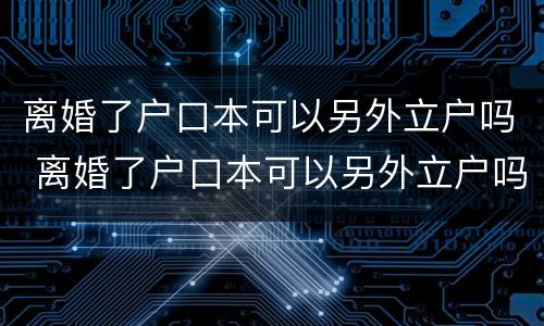 离婚了户口本可以另外立户吗 离婚了户口本可以另外立户吗北京