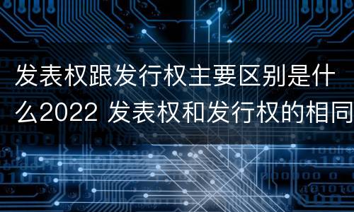 发表权跟发行权主要区别是什么2022 发表权和发行权的相同点