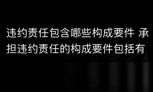 违约责任包含哪些构成要件 承担违约责任的构成要件包括有违约的事实