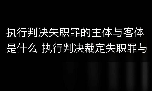 执行判决失职罪的主体与客体是什么 执行判决裁定失职罪与执行判决裁定滥用职权罪的区别