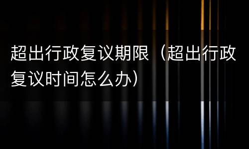 超出行政复议期限（超出行政复议时间怎么办）