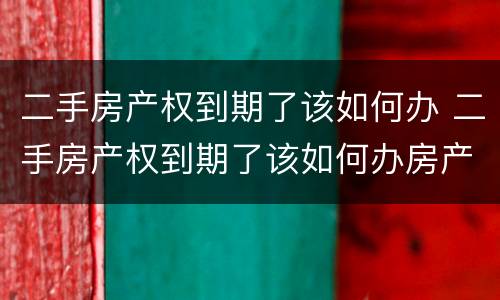 二手房产权到期了该如何办 二手房产权到期了该如何办房产证