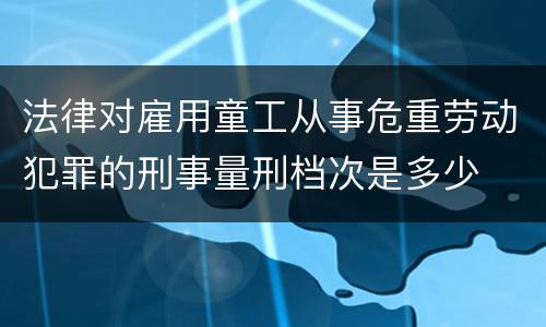 法律对雇用童工从事危重劳动犯罪的刑事量刑档次是多少