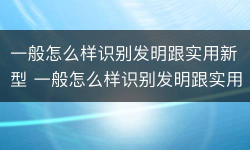 一般怎么样识别发明跟实用新型 一般怎么样识别发明跟实用新型发明