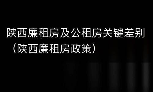陕西廉租房及公租房关键差别（陕西廉租房政策）