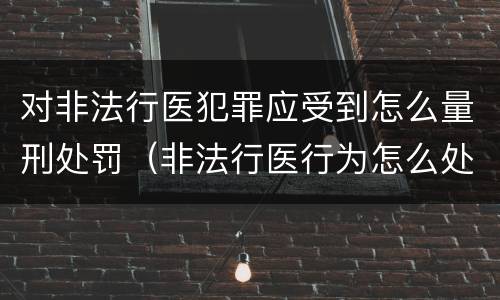 对非法行医犯罪应受到怎么量刑处罚（非法行医行为怎么处理）