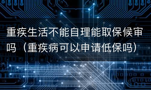 重疾生活不能自理能取保候审吗（重疾病可以申请低保吗）