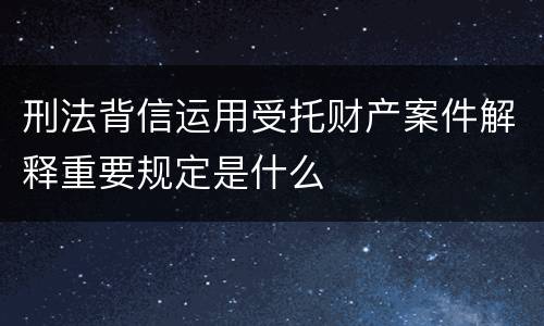 刑法背信运用受托财产案件解释重要规定是什么