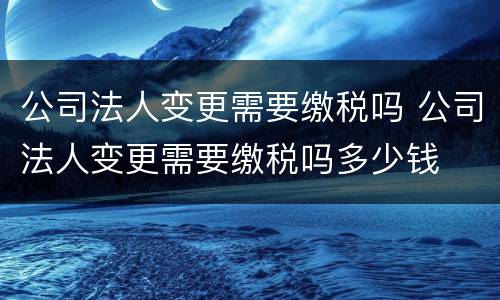 公司法人变更需要缴税吗 公司法人变更需要缴税吗多少钱