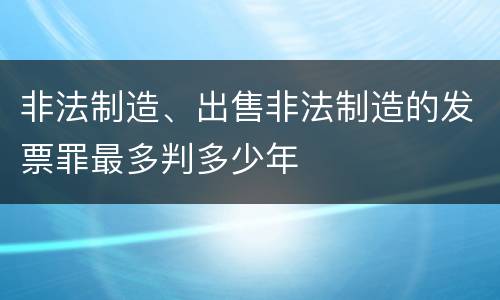 非法制造、出售非法制造的发票罪最多判多少年
