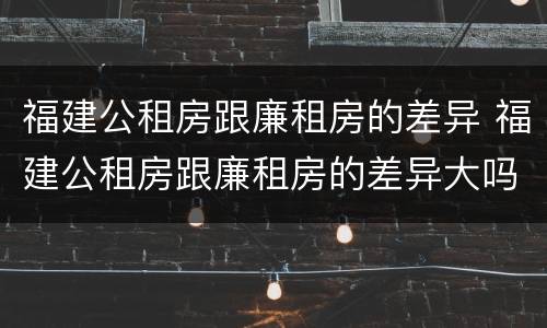 福建公租房跟廉租房的差异 福建公租房跟廉租房的差异大吗