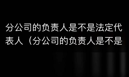 分公司的负责人是不是法定代表人（分公司的负责人是不是法定代表人呢）