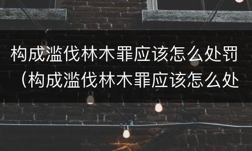 构成滥伐林木罪应该怎么处罚（构成滥伐林木罪应该怎么处罚呢）