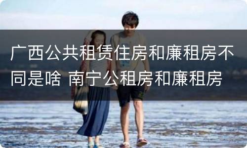 广西公共租赁住房和廉租房不同是啥 南宁公租房和廉租房