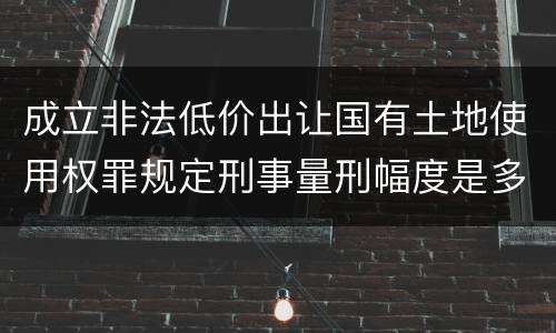 成立非法低价出让国有土地使用权罪规定刑事量刑幅度是多少