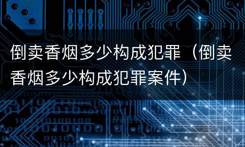 倒卖香烟多少构成犯罪(倒卖香烟多少构成犯罪案件) 倒卖香烟多少构成犯罪(倒卖香烟多少构成犯罪案件)