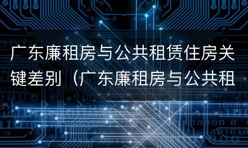 广东廉租房与公共租赁住房关键差别（广东廉租房与公共租赁住房关键差别在哪）