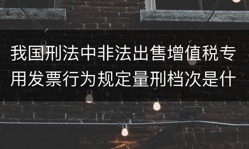 我国刑法中非法出售增值税专用发票行为规定量刑档次是什么