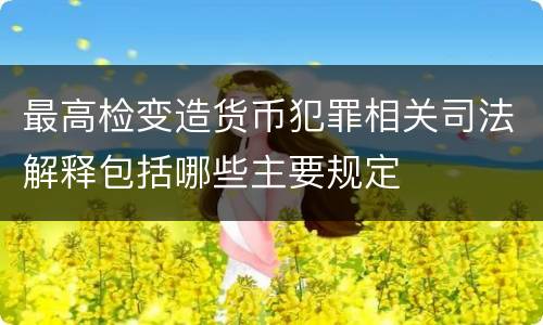 最高检变造货币犯罪相关司法解释包括哪些主要规定