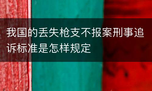 我国的丢失枪支不报案刑事追诉标准是怎样规定