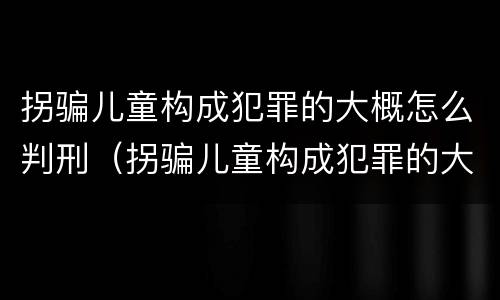 拐骗儿童构成犯罪的大概怎么判刑（拐骗儿童构成犯罪的大概怎么判刑多少年）