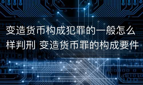 变造货币构成犯罪的一般怎么样判刑 变造货币罪的构成要件
