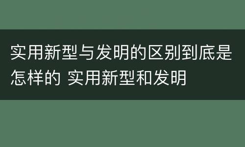 实用新型与发明的区别到底是怎样的 实用新型和发明