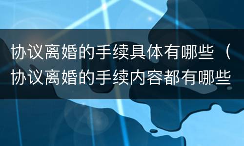 协议离婚的手续具体有哪些（协议离婚的手续内容都有哪些?）