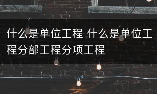 什么是单位工程 什么是单位工程分部工程分项工程