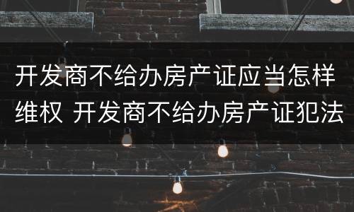 开发商不给办房产证应当怎样维权 开发商不给办房产证犯法吗