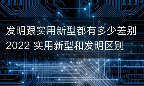 发明跟实用新型都有多少差别2022 实用新型和发明区别