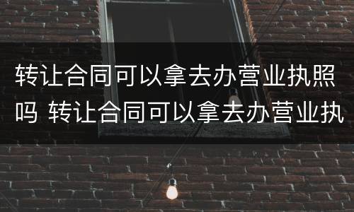 转让合同可以拿去办营业执照吗 转让合同可以拿去办营业执照吗