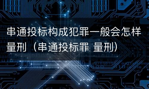 串通投标构成犯罪一般会怎样量刑（串通投标罪 量刑）