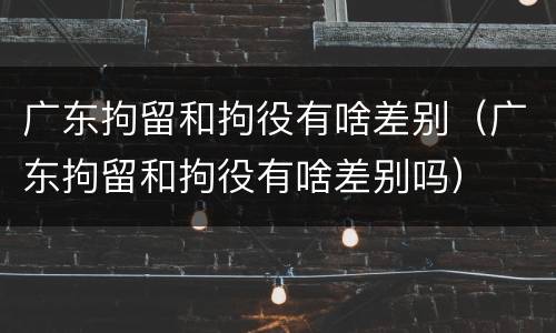 广东拘留和拘役有啥差别（广东拘留和拘役有啥差别吗）
