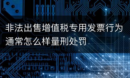 非法出售增值税专用发票行为通常怎么样量刑处罚
