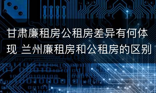 甘肃廉租房公租房差异有何体现 兰州廉租房和公租房的区别