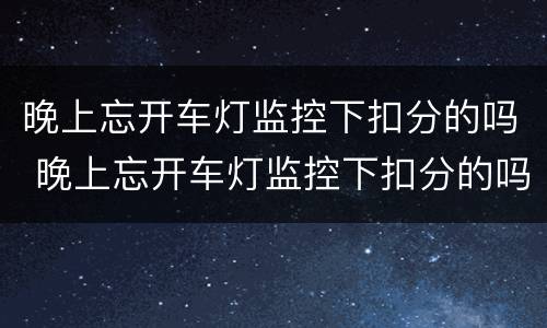 晚上忘开车灯监控下扣分的吗 晚上忘开车灯监控下扣分的吗百度贴吧