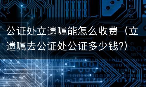 公证处立遗嘱能怎么收费（立遗嘱去公证处公证多少钱?）