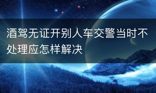 酒驾无证开别人车交警当时不处理应怎样解决